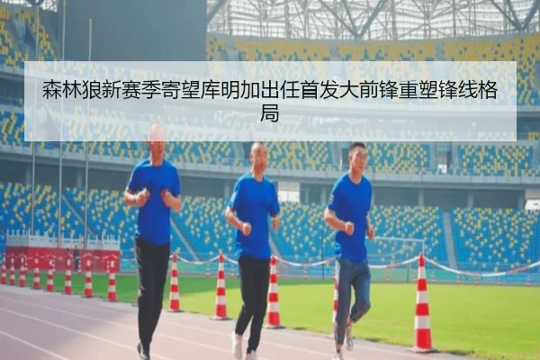 森林狼新赛季寄望库明加出任首发大前锋重塑锋线格局